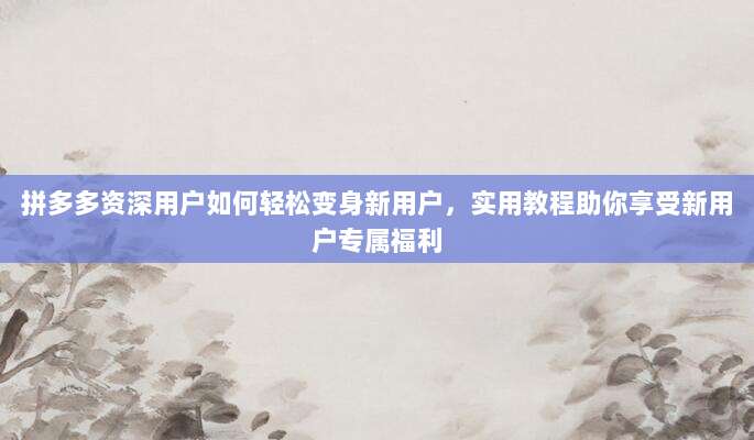 拼多多资深用户如何轻松变身新用户，实用教程助你享受新用户专属福利