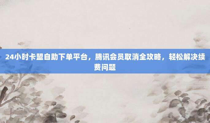 24小时卡盟自助下单平台，腾讯会员取消全攻略，轻松解决续费问题