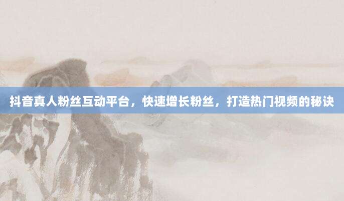 抖音真人粉丝互动平台，快速增长粉丝，打造热门视频的秘诀