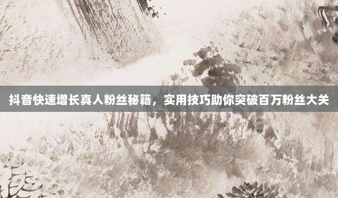 抖音快速增长真人粉丝秘籍，实用技巧助你突破百万粉丝大关