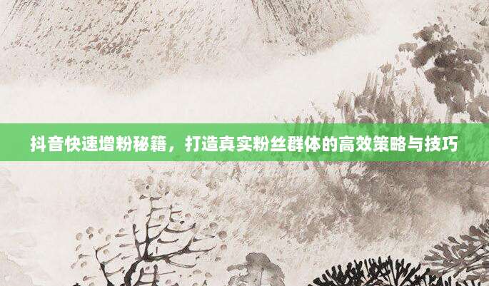 抖音快速增粉秘籍，打造真实粉丝群体的高效策略与技巧
