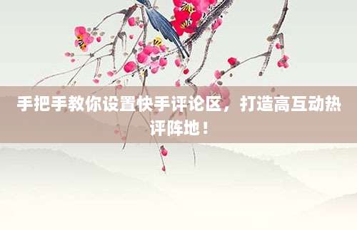 手把手教你设置快手评论区，打造高互动热评阵地！