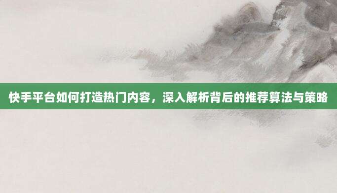 快手平台如何打造热门内容，深入解析背后的推荐算法与策略