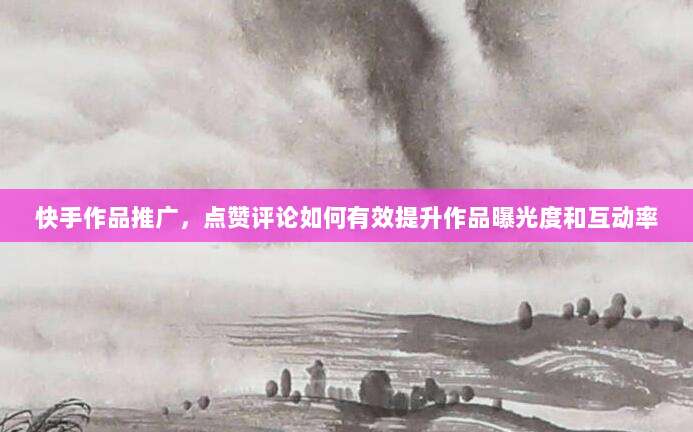 快手作品推广，点赞评论如何有效提升作品曝光度和互动率