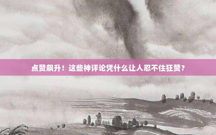 点赞飙升！这些神评论凭什么让人忍不住狂赞？