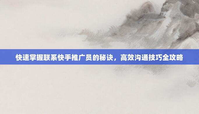 快速掌握联系快手推广员的秘诀,高效沟通技巧全攻略