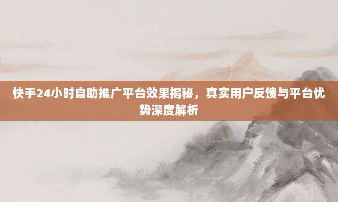 快手24小时自助推广平台效果揭秘,真实用户反馈与平台优势深度解析