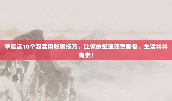 掌握这10个超实用收藏技巧,让你的整理效率翻倍,生活井井有条!