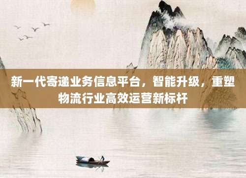 新一代寄递业务信息平台，智能升级，重塑物流行业高效运营新标杆