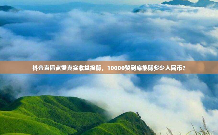 抖音直播点赞真实收益换算，10000赞到底能赚多少人民币？