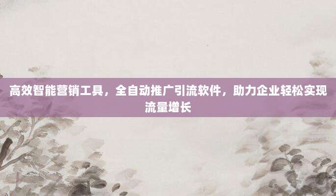 高效智能营销工具,全自动推广引流软件,助力企业轻松实现流量增长