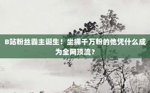 B站粉丝霸主诞生!坐拥千万粉的他凭什么成为全网顶流?