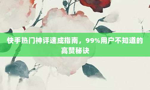 快手热门神评速成指南,99%用户不知道的高赞秘诀