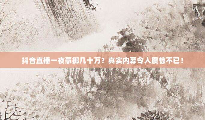抖音直播一夜豪掷几十万?真实内幕令人震惊不已!