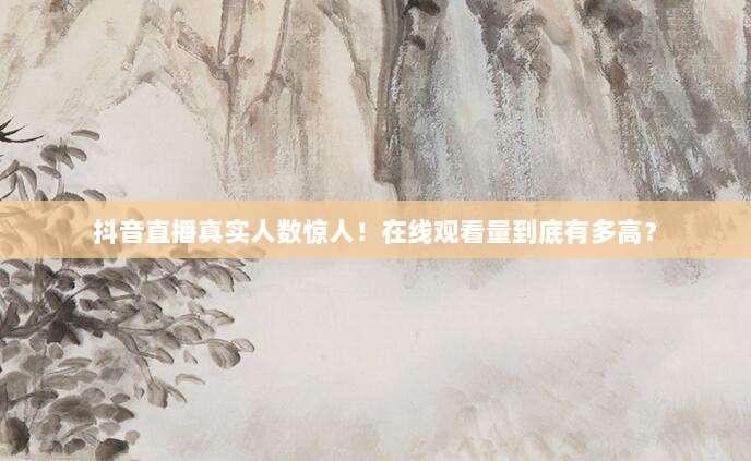 抖音直播真实人数惊人!在线观看量到底有多高?