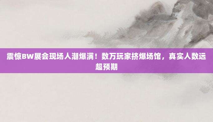 震惊BW展会现场人潮爆满!数万玩家挤爆场馆,真实人数远超预期