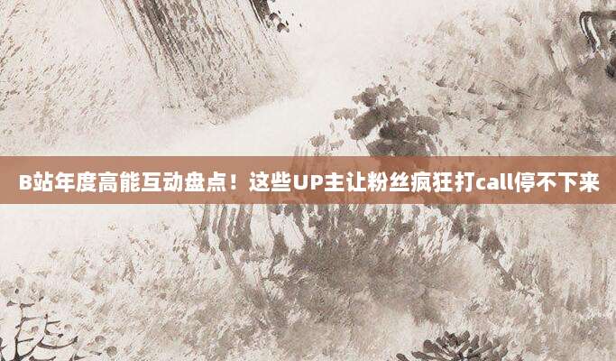 B站年度高能互动盘点！这些UP主让粉丝疯狂打call停不下来