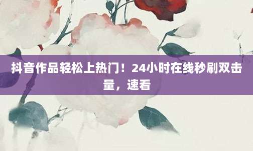 抖音作品轻松上热门!24小时在线秒刷双击量,速看