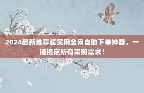 2024最新推荐超实用全网自助下单神器，一键搞定所有采购需求！