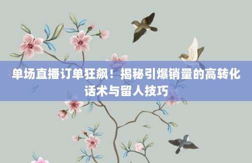 单场直播订单狂飙！揭秘引爆销量的高转化话术与留人技巧