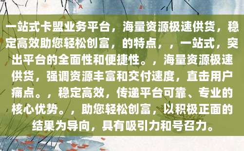 一站式卡盟业务平台，海量资源极速供货，稳定高效助您轻松创富，的特点，，一站式，突出平台的全面性和便捷性。，海量资源极速供货，强调资源丰富和交付速度，直击用户痛点。，稳定高效，传递平台可靠、专业的核心优势。，助您轻松创富，以积极正面的结果为导向，具有吸引力和号召力。