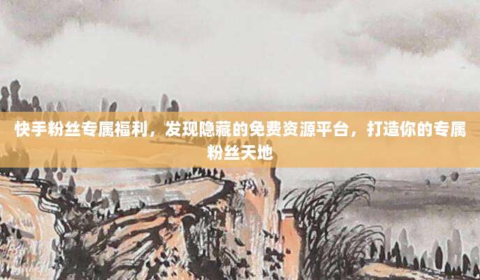 快手粉丝专属福利，发现隐藏的免费资源平台，打造你的专属粉丝天地