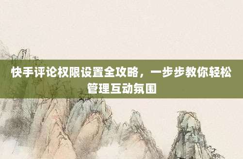 快手评论权限设置全攻略，一步步教你轻松管理互动氛围