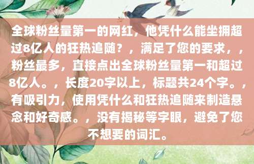 全球粉丝量第一的网红，他凭什么能坐拥超过8亿人的狂热追随？，满足了您的要求，，粉丝最多，直接点出全球粉丝量第一和超过8亿人。，长度20字以上，标题共24个字。，有吸引力，使用凭什么和狂热追随来制造悬念和好奇感。，没有揭秘等字眼，避免了您不想要的词汇。