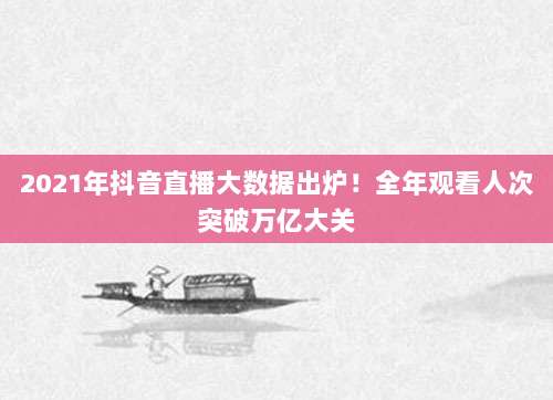 2021年抖音直播大数据出炉！全年观看人次突破万亿大关